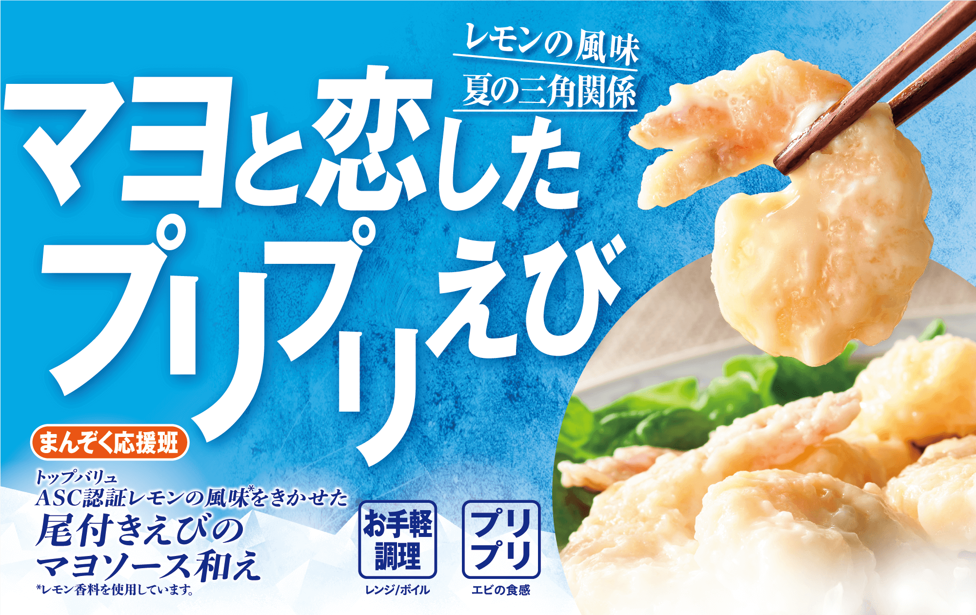 レモンの風味夏の三角関係 マヨと恋したプリプリえび まんぞく応援班 トップバリュ ASC認証レモンの風味をきかせた 尾付きえびのマヨソース和え *レモン香料を使用しています。 お手軽調理:レンジ/ボイル プリプリ:エビの食感