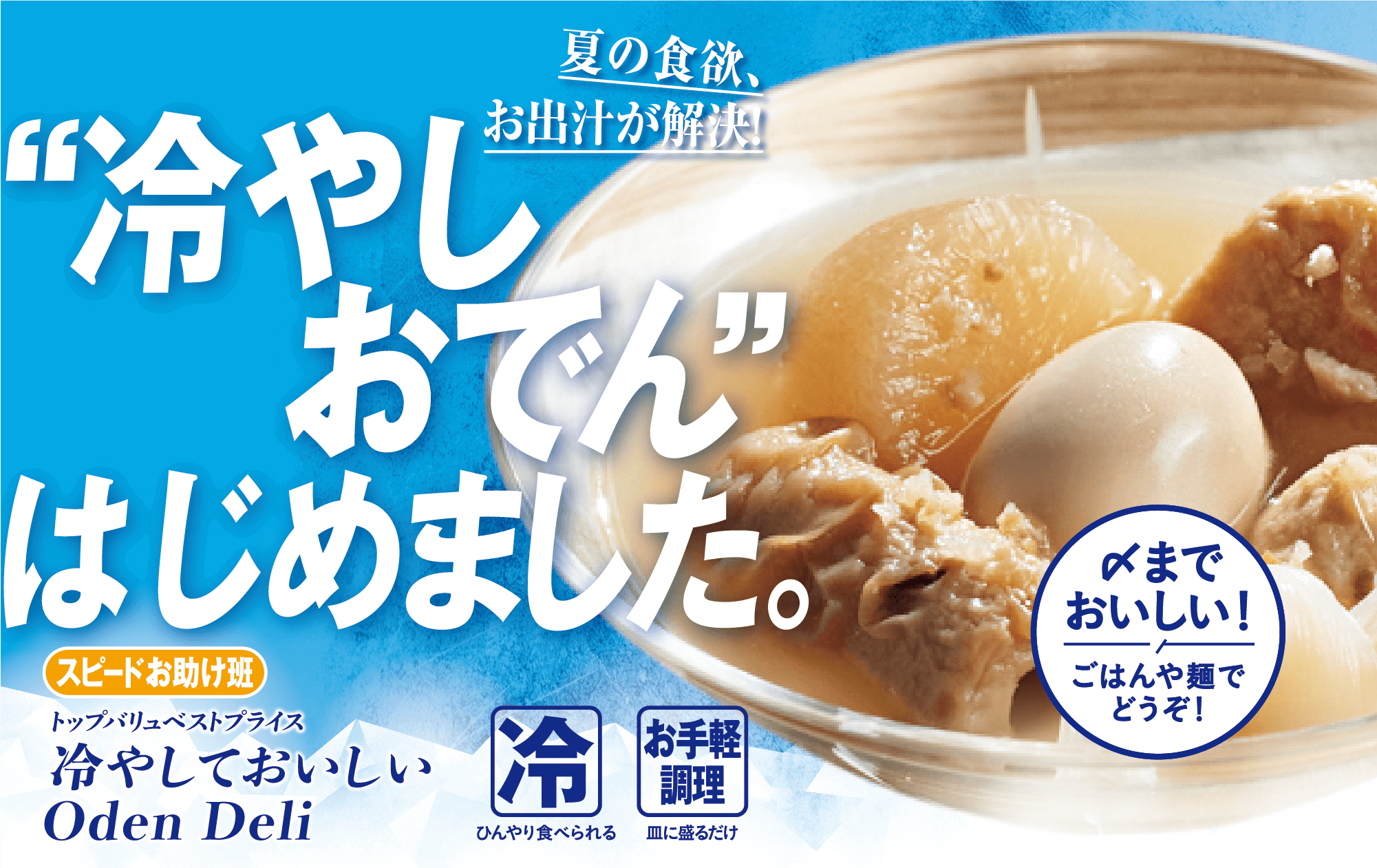 夏の食欲、お出汁が解決! “冷やしおでん“はじめました。 スピードお助け班 トップバリュベストプライス 冷やしておいしい Oden Deli 冷:ひんやり食べられる お手軽調理:皿に盛るだけ 〆までおいしい!ごはんや麺でどうぞ!