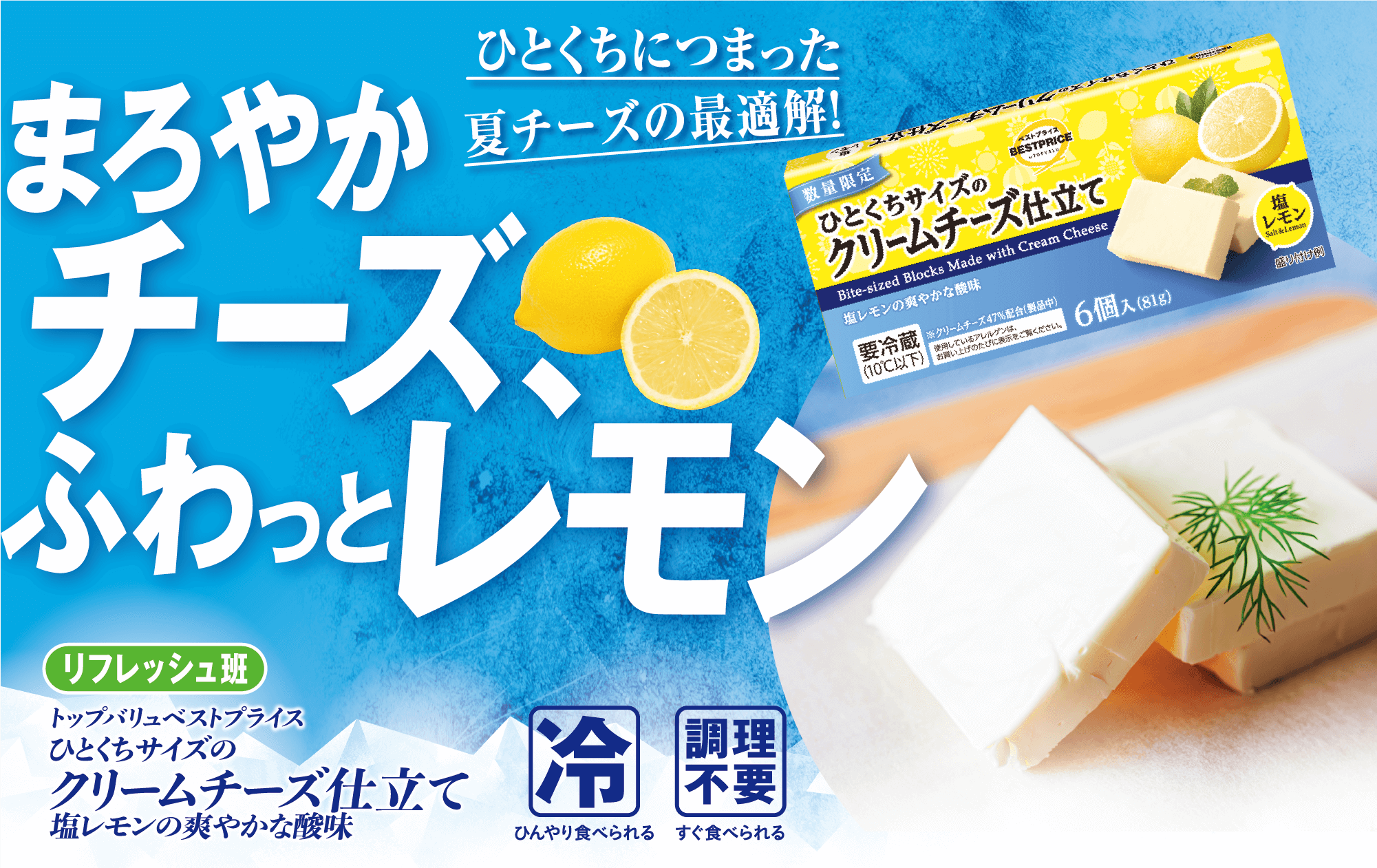 ひとくちにつまった夏チーズの最適解! まろやかチーズ、ふわっとレモン リフレッシュ班 トップバリュベストプライス ひとくちサイズの クリームチーズ仕立て 塩レモンの爽やかな酸味 冷:ひんやり食べられる 調理不要:すぐ食べられる