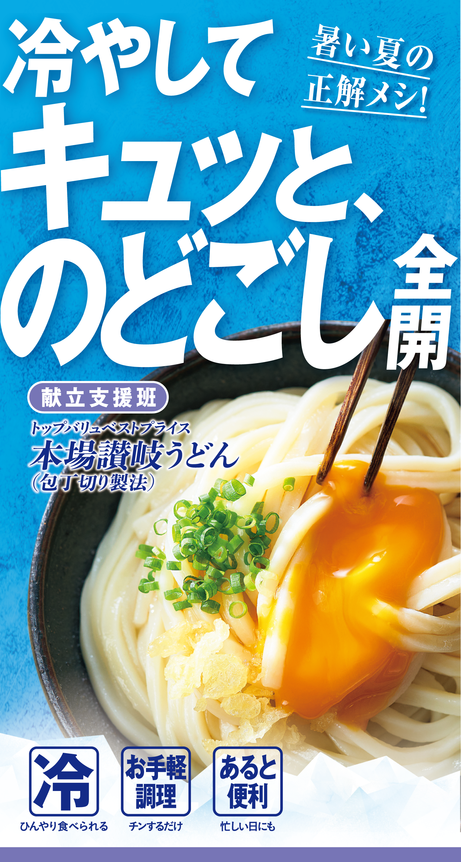 暑い夏の正解メシ! 冷やしてキュッと、のどごし全開 献立支援班:トップバリュベストプライス 本場讃岐うどん(包丁切り製法) 冷:ひんやり食べられる お手軽調理:チンするだけ あると便利:忙しい日にも