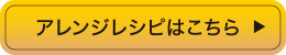 アレンジレシピはこちら