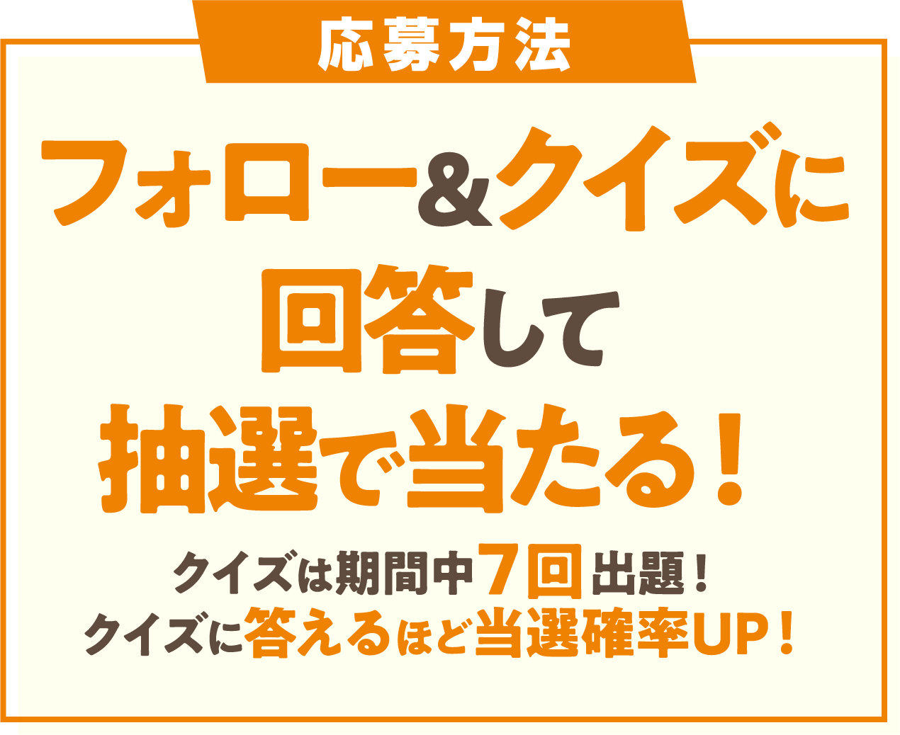 応募方法 フォロー&クイズに回答して抽選で当たる！ クイズは期間中7回出題!クイズに答えるほど当選確率UP!