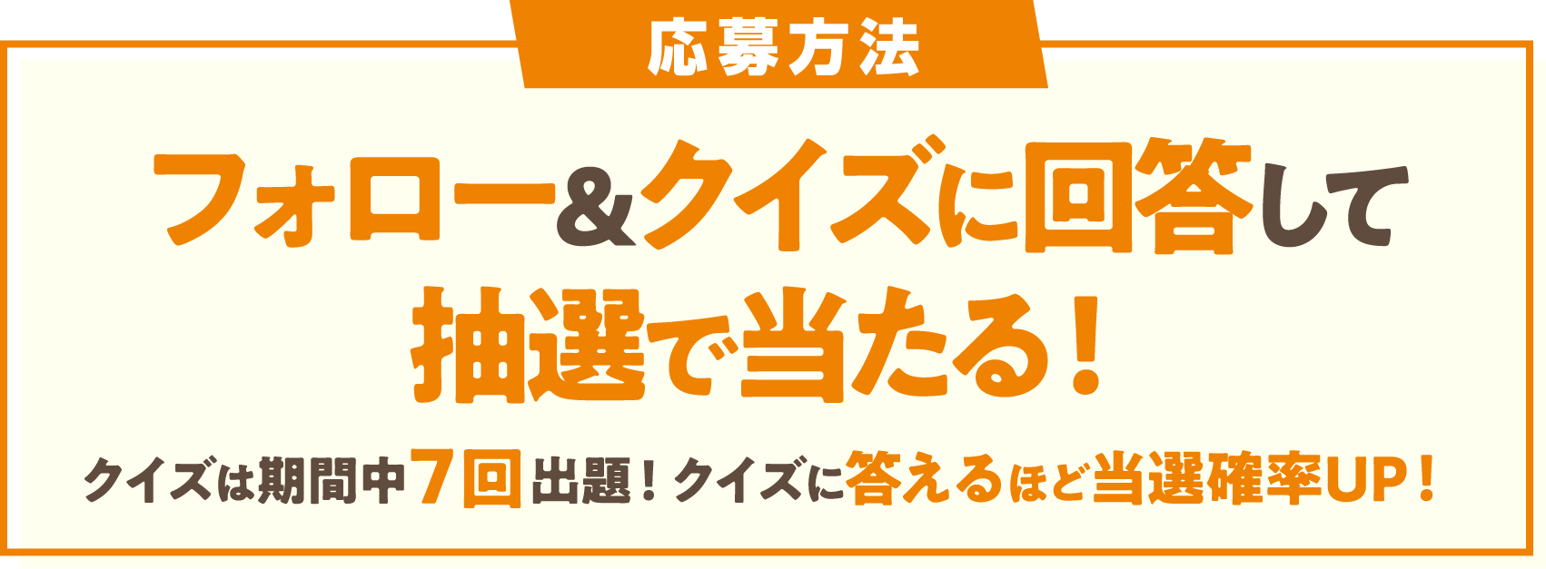 応募方法 フォロー&クイズに回答して抽選で当たる！ クイズは期間中7回出題!クイズに答えるほど当選確率UP!