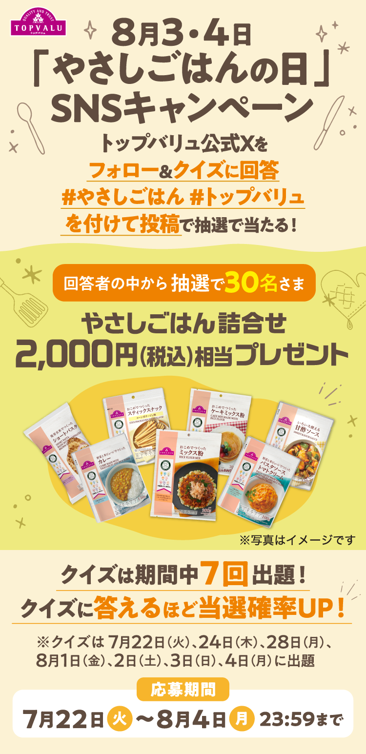 8月3・4日 「やさしごはんの日」SNSキャンペーン  トップバリュ公式Xをフォロー&クイズに回答 #やさしごはん#トップバリュを付けて投稿で抽選で当たる！ 正解者の中から抽選で30名さま やさしごはん詰合せ2,000円（税込）相当プレゼント クイズは期間中7回出題!クイズに答えるほど当選確率UP! ※クイズは 7月22日（火）、24日（木）、28日（月）、 8月1日（金）、2日（土）、3日（日）、4日（月）に出題 応募期間:7月22日（火） 〜8月4日（月）23:59まで