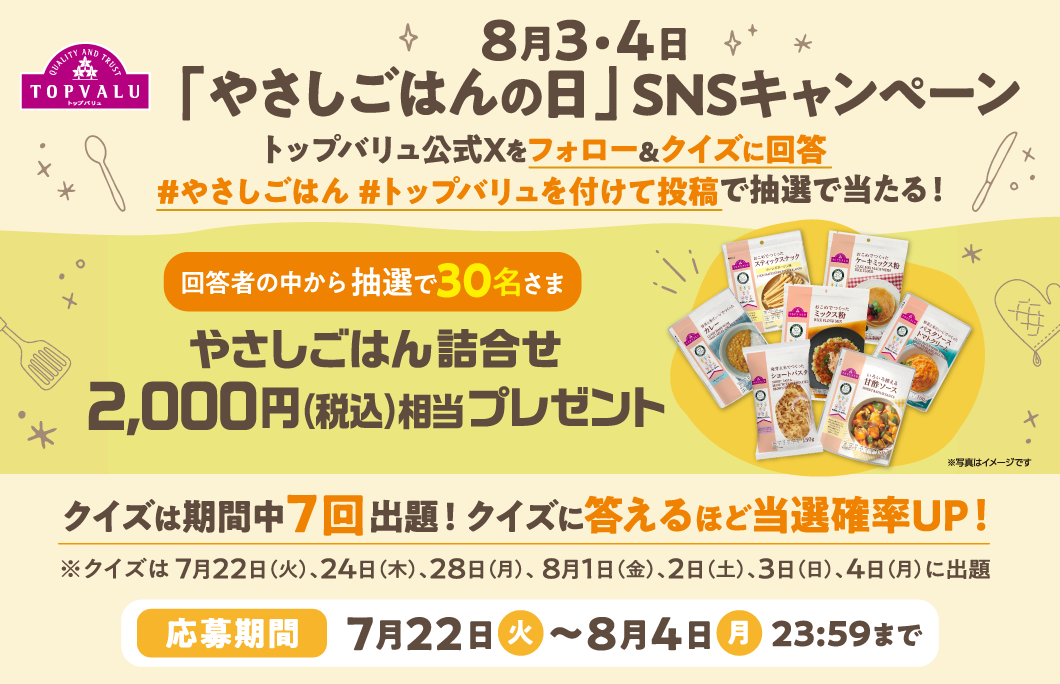 8月3・4日 「やさしごはんの日」SNSキャンペーン  トップバリュ公式Xをフォロー&クイズに回答 #やさしごはん#トップバリュを付けて投稿で抽選で当たる！ 正解者の中から抽選で30名さま やさしごはん詰合せ2,000円（税込）相当プレゼント クイズは期間中7回出題!クイズに答えるほど当選確率UP! ※クイズは 7月22日（火）、24日（木）、28日（月）、 8月1日（金）、2日（土）、3日（日）、4日（月）に出題 応募期間:7月22日（火） 〜8月4日（月）23:59まで