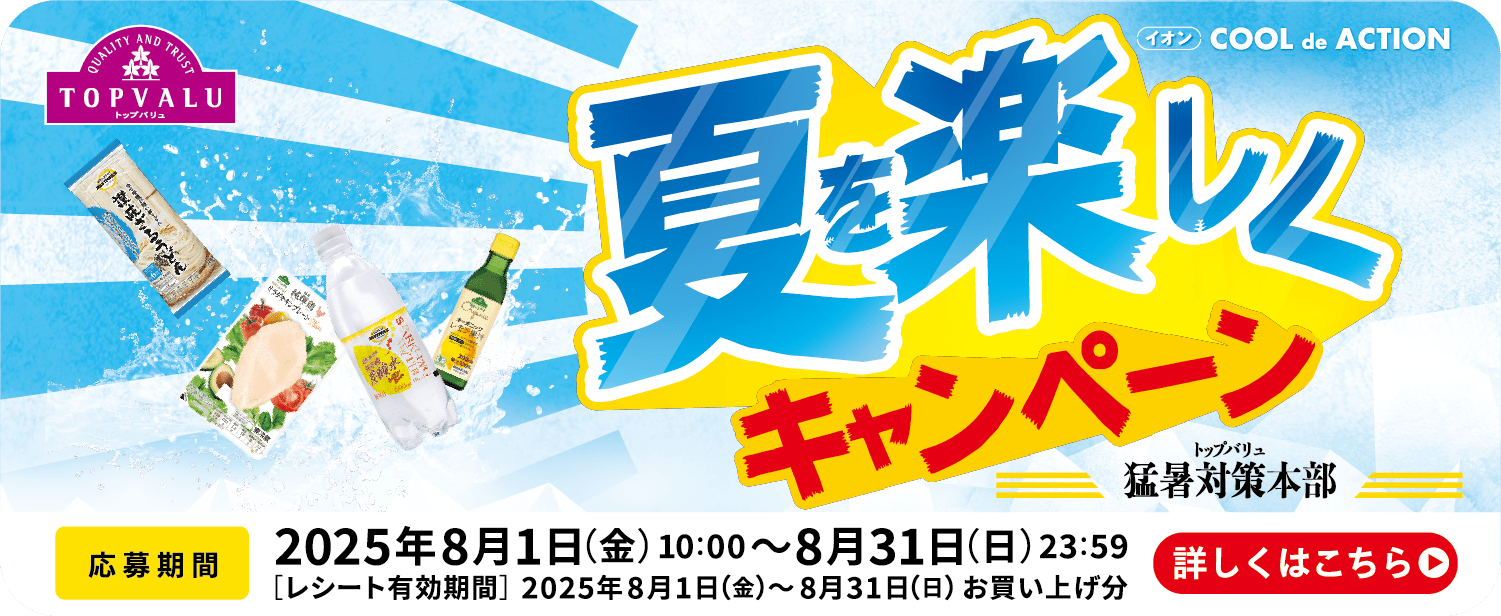 TOPVALU 夏を楽しくキャンペーン 応募期間：2025年8月1日(金)10:00~8月31日(日)23:59 [レシート有効期間]2025年8月1日(金)~8月31日(日)お買い上げ分  詳しくはこちら