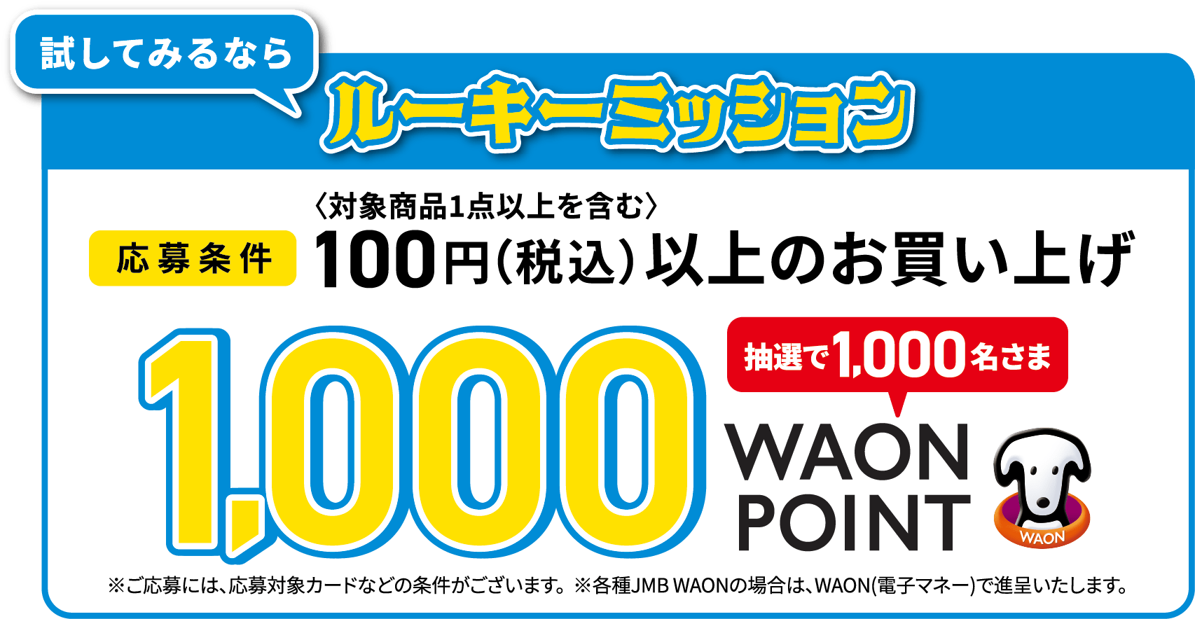 試してみるならルーキーミッション [応募条件]100円（税込）（対象商品1点以上を含む）以上のお買い上げ 抽選で1,000名さま1,000WAONPOIN ※ご応募には、応募対象カードなどの条件がございます。※各種JMB WAON（電子マネー）で進呈いたします。