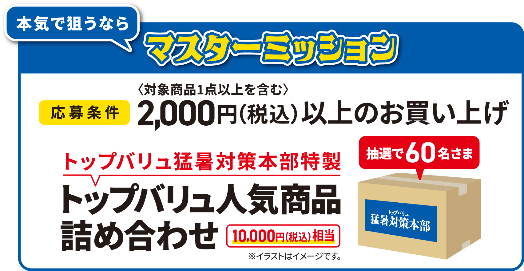 本気で狙うならマスターミッション [応募条件]2,000円（税込）（対象商品1点以上を含む）以上のお買い上げ 抽選で60名さまトップバリュ猛暑対策本部特性トップバリュ人気商品詰め合わせ [10,000円(税込)相当] ※イラストはイメージです。