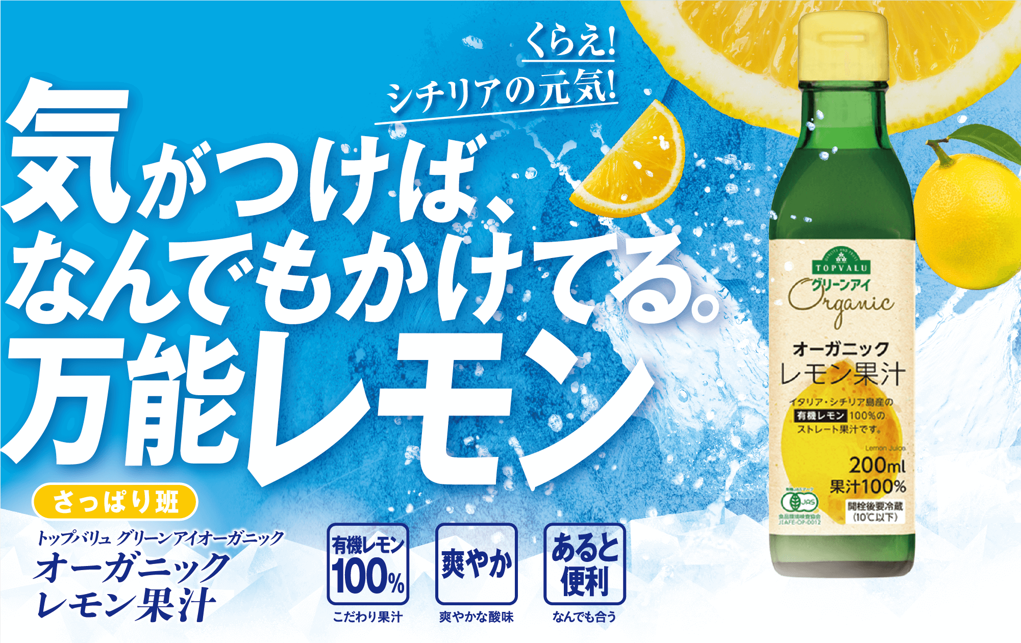 くらえ!シチリアの元気! 気がつけばなんでもかけてる。万能レモン さっぱり班 トップバリュ グリーンアイオーガニック オーガニックレモン果汁 有機レモン100%:こだわり果汁 爽やか:爽やかな酸味 あると便利:なんでも合う
