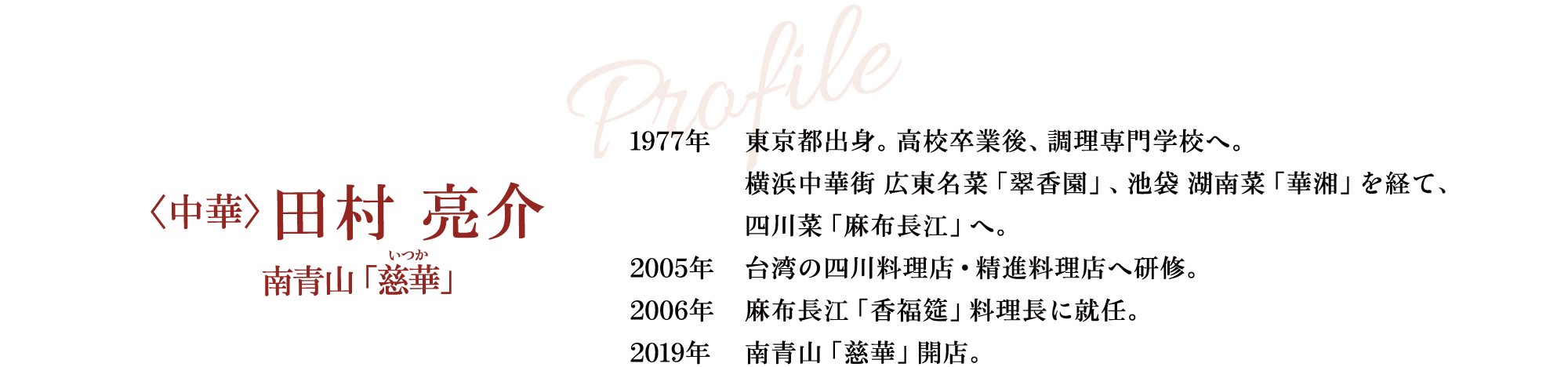 Profile 〈中華〉田村 亮介 南青山「慈華」 1977年 東京都出身。高校卒業後、調理専門学校へ。横浜中華街 広東名菜「翠香園」、池袋 湖南菜「華湘」を経て、四川菜「麻布長江」へ。 2005年 台湾の四川料理店・精進料理店へ研修。 2006年 麻布長江「香福筵」料理長に就任。 2019年 南青山「慈華」開店。