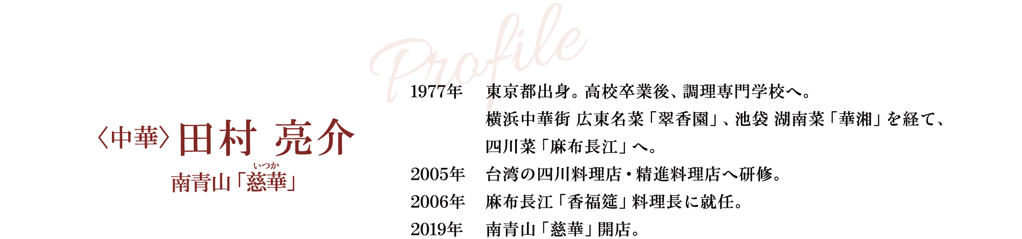 Profile 〈中華〉田村 亮介 南青山「慈華」 1977年 東京都出身。高校卒業後、調理専門学校へ。横浜中華街 広東名菜「翠香園」、池袋 湖南菜「華湘」を経て、四川菜「麻布長江」へ。 2005年 台湾の四川料理店・精進料理店へ研修。 2006年 麻布長江「香福筵」料理長に就任。 2019年 南青山「慈華」開店。