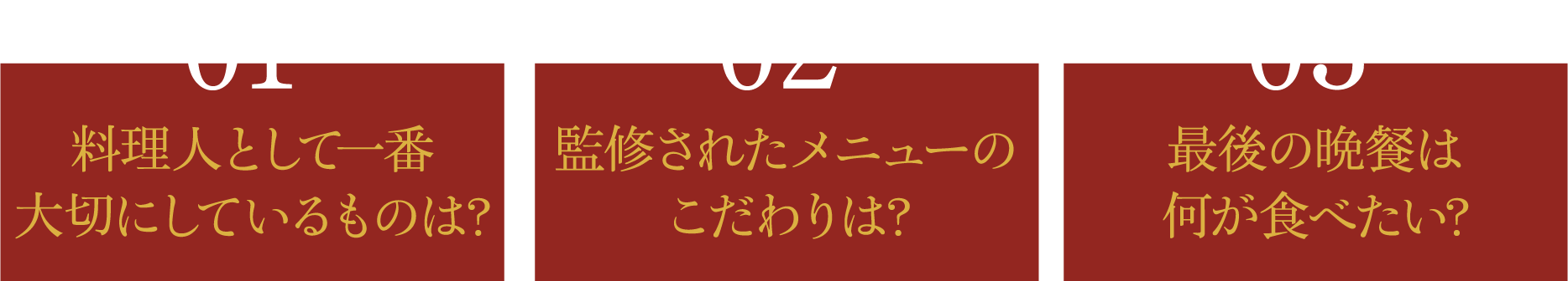 01 料理人として一番大切にしているものは？ 02 監修されたメニューのこだわりは? 03 最後の晩餐は何が食べたい?