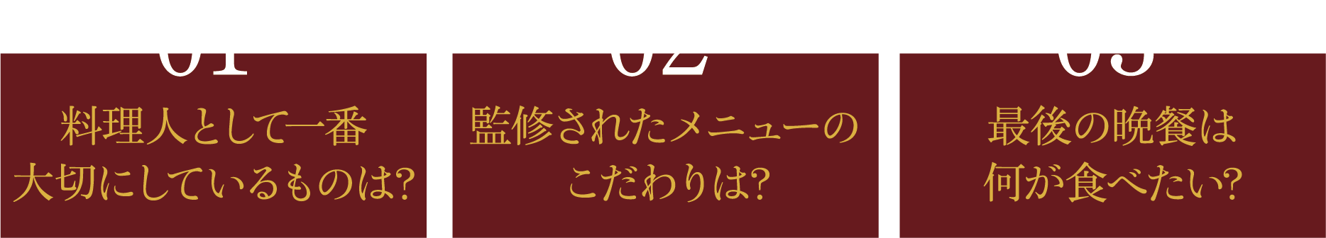 01 料理人として一番大切にしているものは？ 02 監修されたメニューのこだわりは? 03 最後の晩餐は何が食べたい?