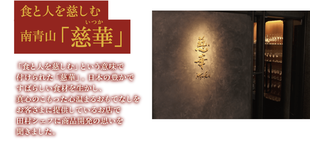 食と人を慈しむ 南青山「慈華」 「食と人を慈しむ」という意味で付けられた「慈華」。日本の豊かですばらしい食材を生かし、真心のこもった心温まるおもてなしをお客さまに提供しているお店で田村シェフに商品開発の思いを聞きました。