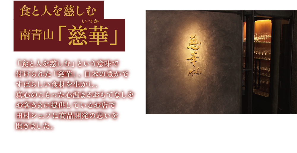 食と人を慈しむ 南青山「慈華」 「食と人を慈しむ」という意味で付けられた「慈華」。日本の豊かですばらしい食材を生かし、真心のこもった心温まるおもてなしをお客さまに提供しているお店で田村シェフに商品開発の思いを聞きました。