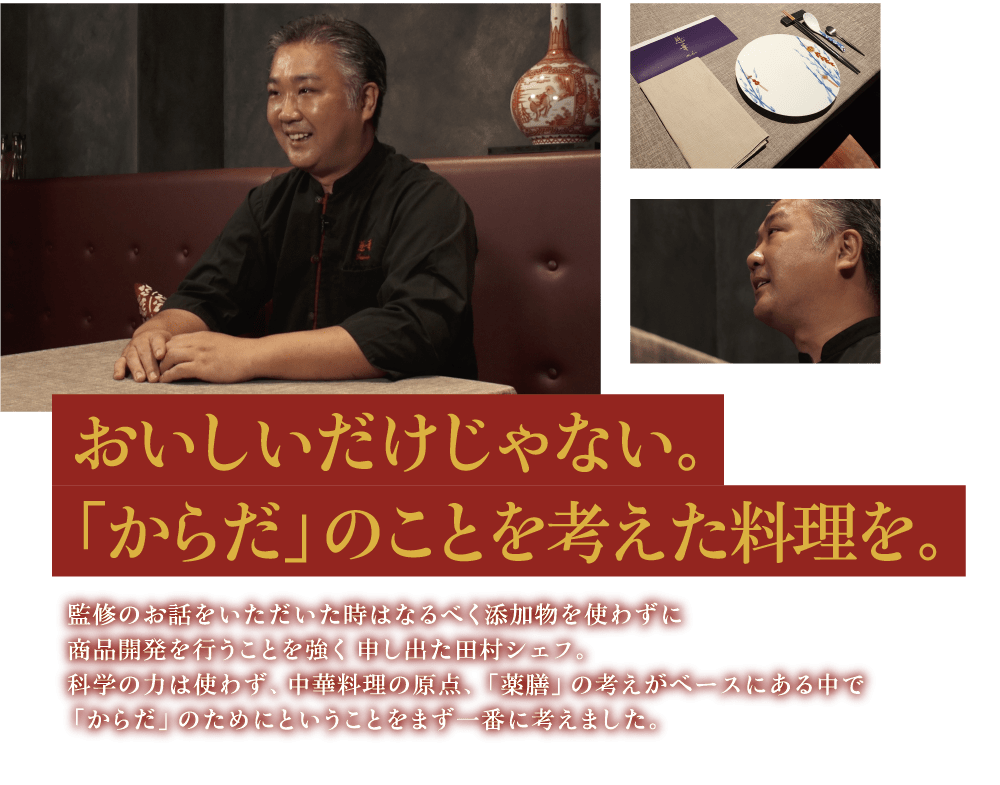 おいしいだけじゃない。「からだ」のことを考えた料理を。 監修のお話をいただいた時はなるべく添加物を使わずに商品開発を行うことを強く申し出た田村シェフ。科学の力は使わず、中華料理の原点、「薬膳」の考えがベースにある中で「からだ」のためにということをまず一番に考えました。