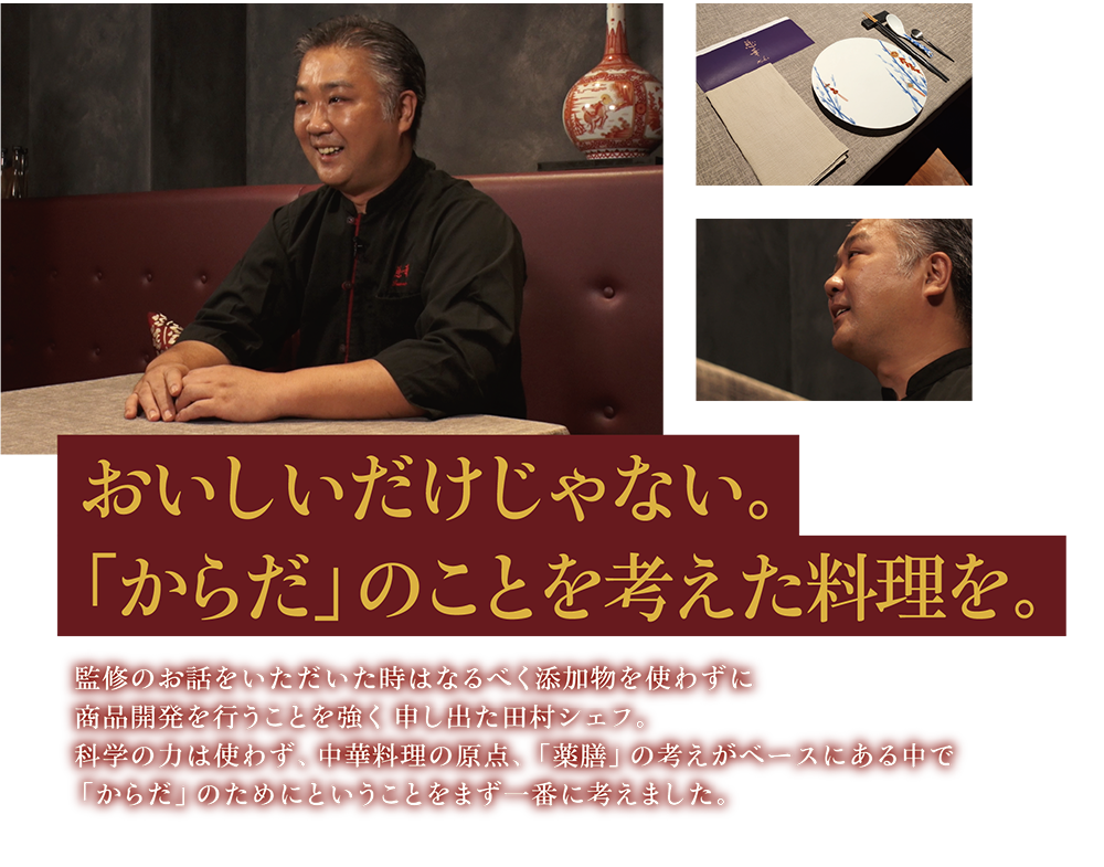 おいしいだけじゃない。「からだ」のことを考えた料理を。 監修のお話をいただいた時はなるべく添加物を使わずに商品開発を行うことを強く申し出た田村シェフ。科学の力は使わず、中華料理の原点、「薬膳」の考えがベースにある中で「からだ」のためにということをまず一番に考えました。