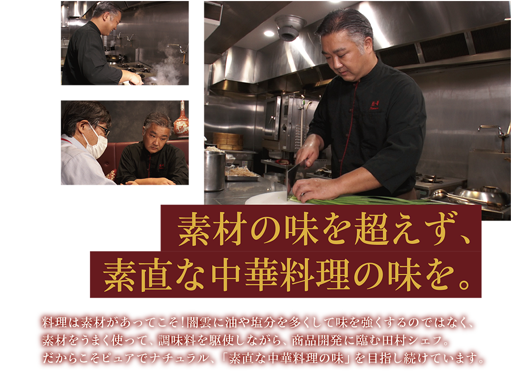 素材の味を超えず、素直な中華料理の味を。 料理は素材があってこそ！闇雲に油や塩分を多くして味を強くするのではなく、素材をうまく使って、調味料を駆使しながら、商品開発に臨む田村シェフ。だからこそピュアでナチュラル、「素直な中華料理の味」を目指し続けています。