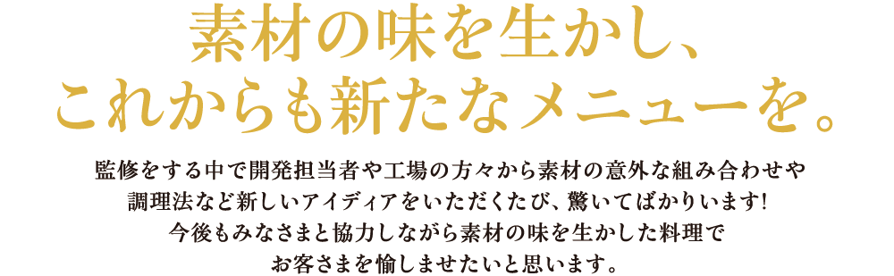 素材の味を生かし、これからも新たなメニューを。 監修をする中で開発担当者や工場の方々から素材の意外な組み合わせや調理法など新しいアイディアをいただくたび、驚いてばかりいます!今後もみなさまと協力しながら素材の味を生かした料理でお客さまを愉しませたいと思います。