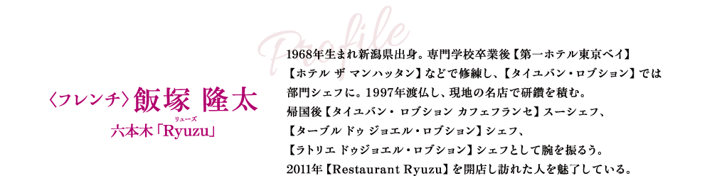Profile 〈フレンチ〉飯塚 隆太 六本木「Ryuzu」 1968年生まれ新潟県出身。専門学校卒業後【第一ホテル東京ベイ】【ホテル ザ マンハッタン】などで修練し、【タイユバン・ロブション】では部門シェフに。1997年渡仏し、現地の名店で研鑽を積む。帰国後【タイユバン・ ロブション カフェフランセ】スーシェフ、【ターブル ドゥ ジョエル・ロブション】シェフ、【ラトリエ ドゥジョエル・ロブション】シェフとして腕を振るう。2011年【Restaurant Ryuzu】を開店し訪れた人を魅了している。