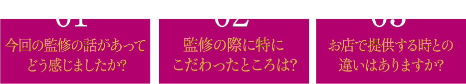01 今回の監修の話があって
							どう感じましたか? 02 監修の際に特にこだわったところは? 03 お店で提供する時との違いはありますか?