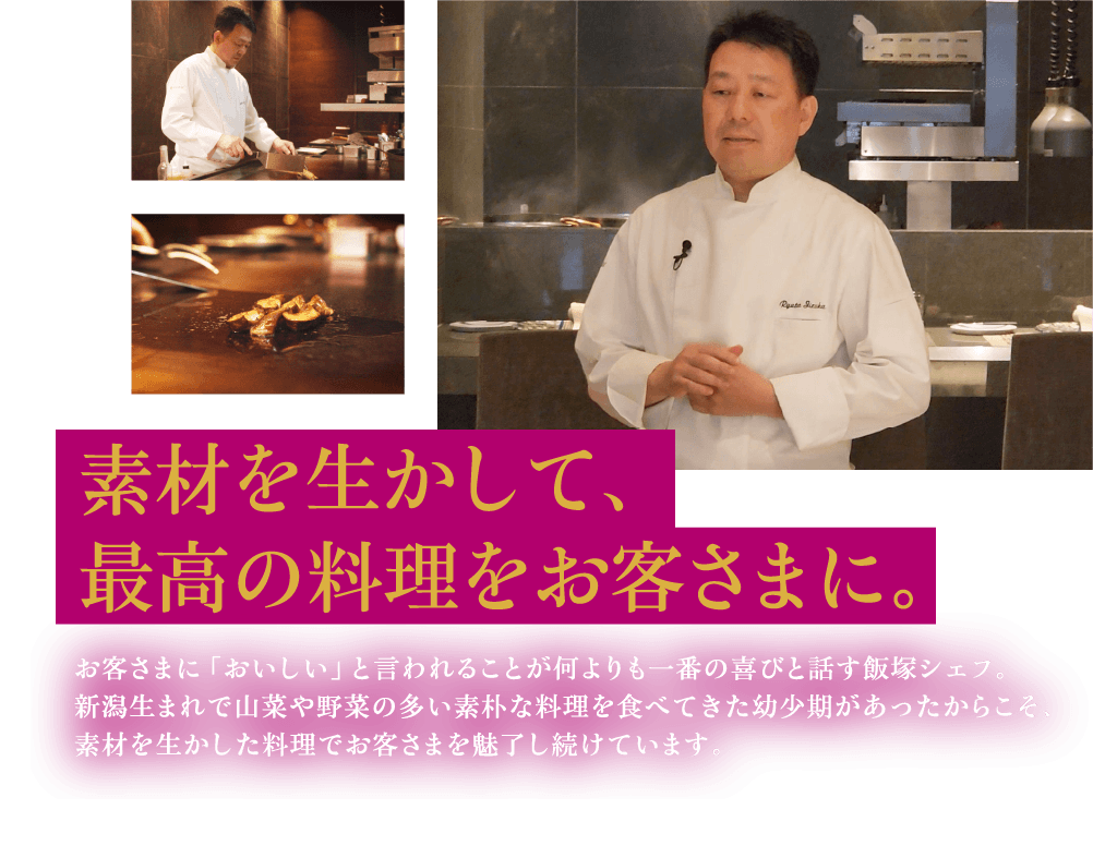 素材を生かして、最高の料理をお客さまに。 お客さまに「おいしい」と言われることが何よりも一番の喜びと話す飯塚シェフ。新潟生まれで山菜や野菜の多い素朴な料理を食べてきた幼少期があったからこそ、素材を生かした料理でお客さまを魅了し続けています。