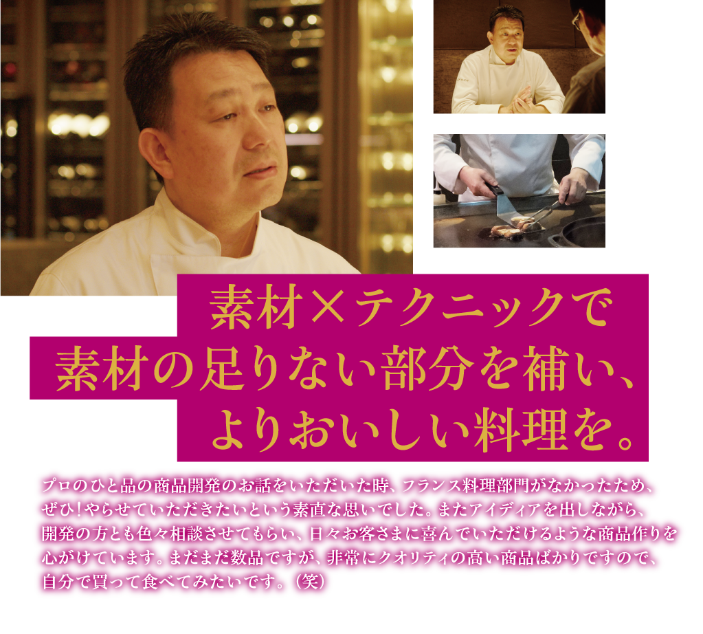 素材×テクニックで   素材の足りない部分を補い、よりおいしい料理を。 プロのひと品の商品開発のお話をいただいた時、フランス料理部門がなかったため、ぜひ！やらせていただきたいという素直な思いでした。またアイディアを出しながら、開発の方とも色々相談させてもらい、日々お客さまに喜んでいただけるような商品作りを心がけています。まだまだ数品ですが、非常にクオリティの高い商品ばかりですので、自分で買って食べてみたいです。（笑）