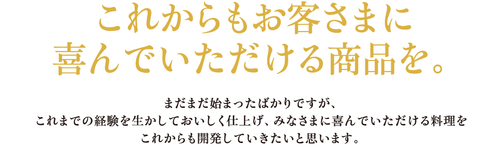 これからもお客さまに喜んでいただける商品を。 まだまだ始まったばかりですが、これまでの経験を生かしておいしく仕上げ、みなさまに喜んでいただける料理をこれからも開発していきたいと思います。