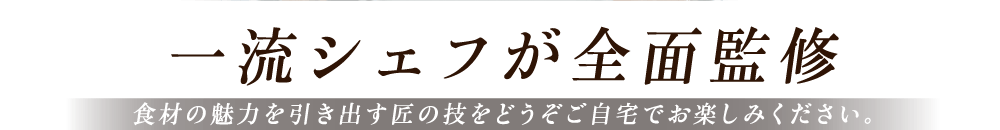 一流シェフが全面監修 食材の魅力を引き出す匠の技をどうぞご自宅でお楽しみください。