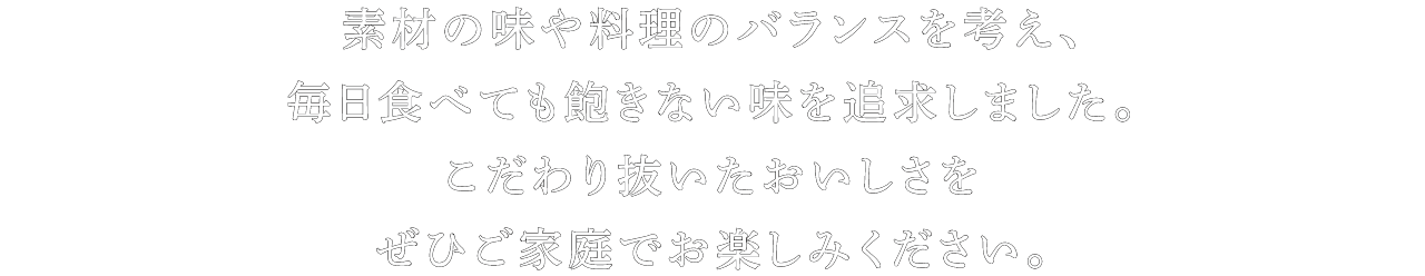 素材の味や料理のバランスを考え、毎日食べても飽きない味を追求しました。こだわり抜いたおいしさをぜひご家庭でお楽しみください。