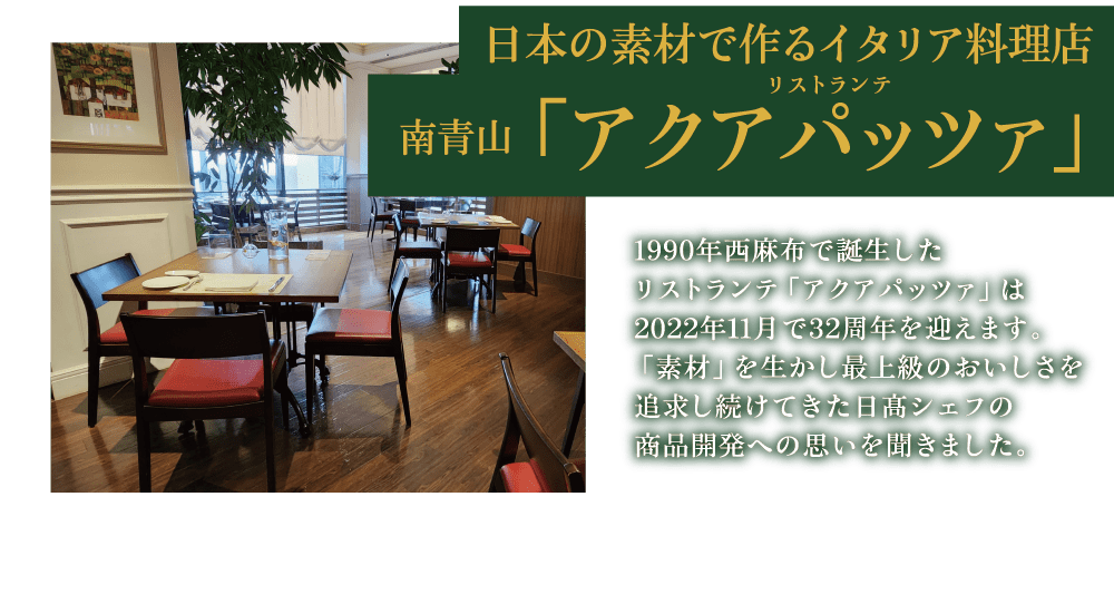 日本の素材で作るイタリア料理店 南青山　リストランテ 「アクアパッツァ」1990年西麻布で誕生したリストランテ「アクアパッツァ」は2022年11月で32周年を迎えます。「素材」を生かし最上級のおいしさを追求し続けてきた日髙シェフの商品開発への思いを聞きました。