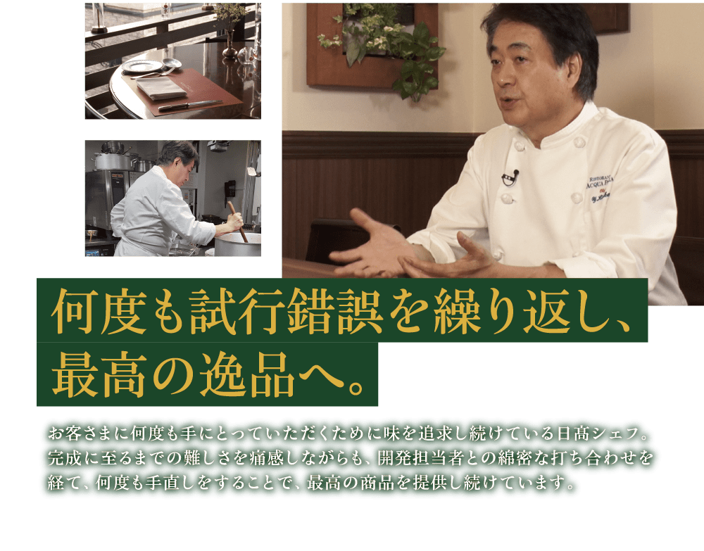 何度も試行錯誤を繰り返し、最高の逸品へ。 お客さまに何度も手にとっていただくために味を追求し続けている日髙シェフ。完成に至るまでの難しさを痛感しながらも、開発担当者との綿密な打ち合わせを経て、何度も手直しをすることで、最高の商品を提供し続けています。