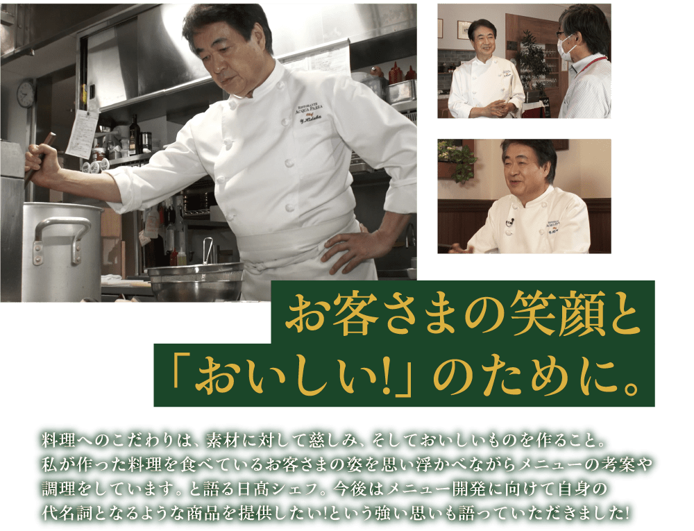 お客さまの笑顔と「おいしい!」のために。 料理へのこだわりは、素材に対して慈しみ、そしておいしいものを作ること。私が作った料理を食べているお客さまの姿を思い浮かべながらメニューの考案や調理をしています。と語る日髙シェフ。今後はメニュー開発に向けて自身の代名詞となるような商品を提供したい!という強い思いも語っていただきました!