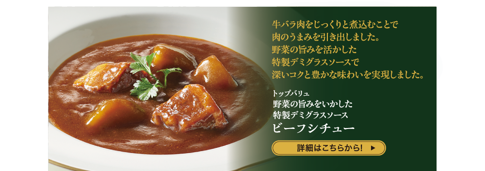 牛バラ肉をじっくりと煮込むことで 肉のうまみを引き出しました。 野菜の旨みを活かした 特製デミグラスソースで 深いコクと豊かな味わいを実現しました。 トップバリュ 野菜の旨みをいかした特製デミグラスソース ビーフシチュー 詳細はこちらから!