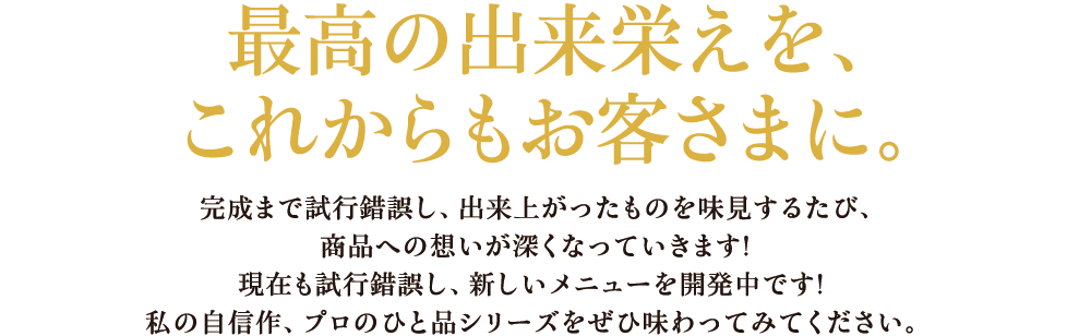 最高の出来栄えを、これからもお客さまに。 完成まで試行錯誤し、出来上がったものを味見するたび、商品への想いが深くなっていきます!現在も試行錯誤し、新しいメニューを開発中です!私の自信作、プロのひと品シリーズをぜひ味わってみてください。