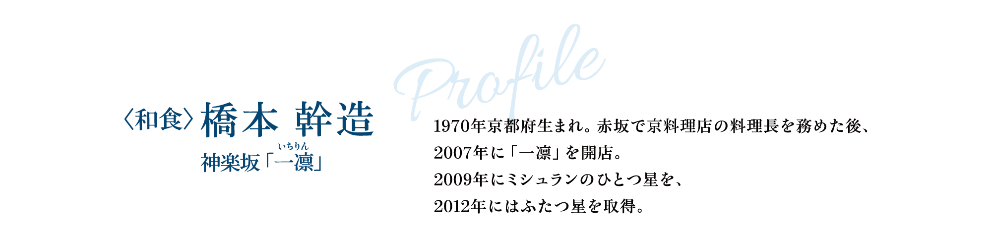 Profile 〈和食〉橋本 幹造  神楽坂「一凛」1970年京都府生まれ。赤坂で京料理店の料理長を務めた後、2007年に「一凛」を開店。2009年にミシュランのひとつ星を、2012年にはふたつ星を取得。