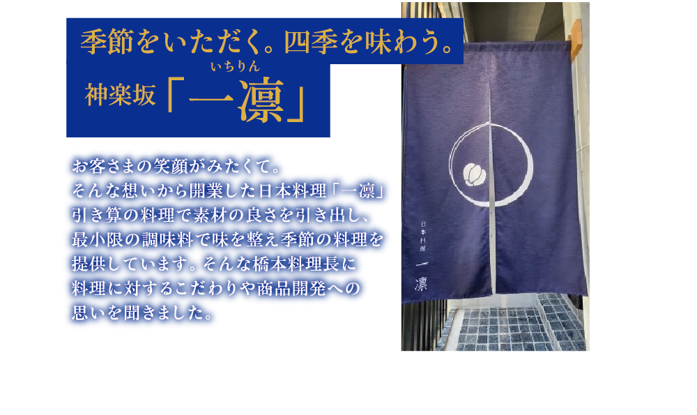 季節をいただく。四季を味わう。神楽坂「一凛」お客さまの笑顔がみたくて。そんな想いから開業した日本料理「一凛」引き算の料理で素材の良さを引き出し、最小限の調味料で味を整え季節の料理を提供しています。そんな橋本料理長に料理に対するこだわりや商品開発への思いを聞きました。