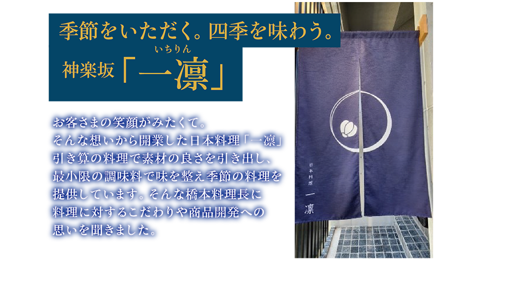 季節をいただく。四季を味わう。神楽坂「一凛」お客さまの笑顔がみたくて。そんな想いから開業した日本料理「一凛」引き算の料理で素材の良さを引き出し、最小限の調味料で味を整え季節の料理を提供しています。そんな橋本料理長に料理に対するこだわりや商品開発への思いを聞きました。