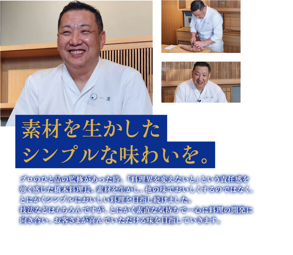 素材を生かしたシンプルな味わいを。プロのひと品の監修があった時、「料理界を変えないと」という責任感を強く感じた橋本料理長。素材を生かし、他の味でおいしくするのではなく、とにかくシンプルにおいしい料理を目指し続けました。技法などはもちろんですが、とにかく素直な気持ちで一心に料理の開発に向き合い、お客さまが喜んでいただける味を目指していきます。