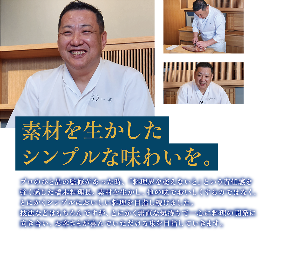 素材を生かしたシンプルな味わいを。プロのひと品の監修があった時、「料理界を変えないと」という責任感を強く感じた橋本料理長。素材を生かし、他の味でおいしくするのではなく、とにかくシンプルにおいしい料理を目指し続けました。技法などはもちろんですが、とにかく素直な気持ちで一心に料理の開発に向き合い、お客さまが喜んでいただける味を目指していきます。