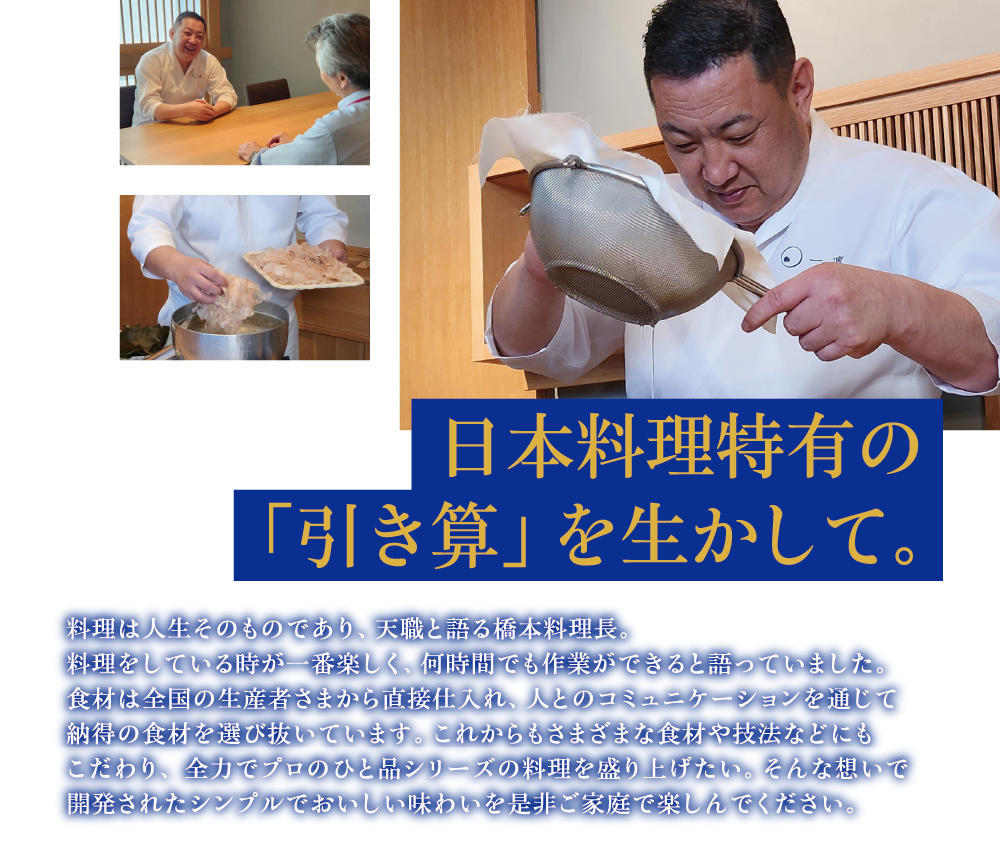 日本料理特有の 「引き算」を生かして。料理は人生そのものであり、天職と語る橋本料理長。料理をしている時が一番楽しく、何時間でも作業ができると語っていました。食材は全国の生産者さまから直接仕入れ、人とのコミュニケーションを通じて納得の食材を選び抜いています。これからもさまざまな食材や技法などにもこだわり、 全力でプロのひと品シリーズの料理を盛り上げたい。そんな想いで開発されたシンプルでおいしい味わいを是非ご家庭で楽しんでください。