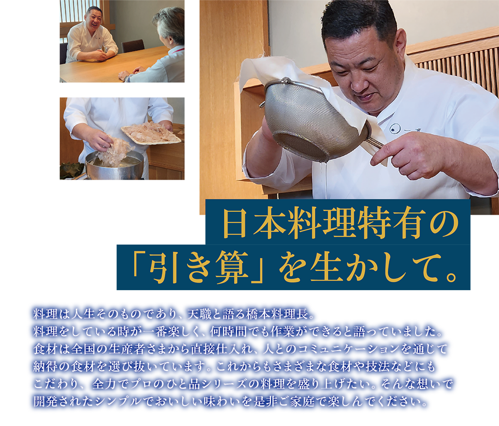 日本料理特有の 「引き算」を生かして。料理は人生そのものであり、天職と語る橋本料理長。料理をしている時が一番楽しく、何時間でも作業ができると語っていました。食材は全国の生産者さまから直接仕入れ、人とのコミュニケーションを通じて納得の食材を選び抜いています。これからもさまざまな食材や技法などにもこだわり、 全力でプロのひと品シリーズの料理を盛り上げたい。そんな想いで開発されたシンプルでおいしい味わいを是非ご家庭で楽しんでください。