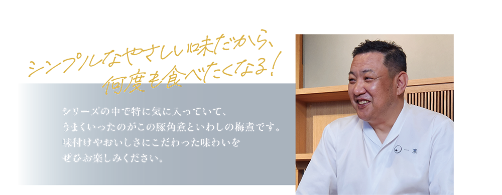 シンプルなやさしい味だから、何度も食べたくなる！ シリーズの中で特に気に入っていて、うまくいったのがこの豚角煮といわしの梅煮です。味付けやおいしさにこだわった味わいをぜひお楽しみください。