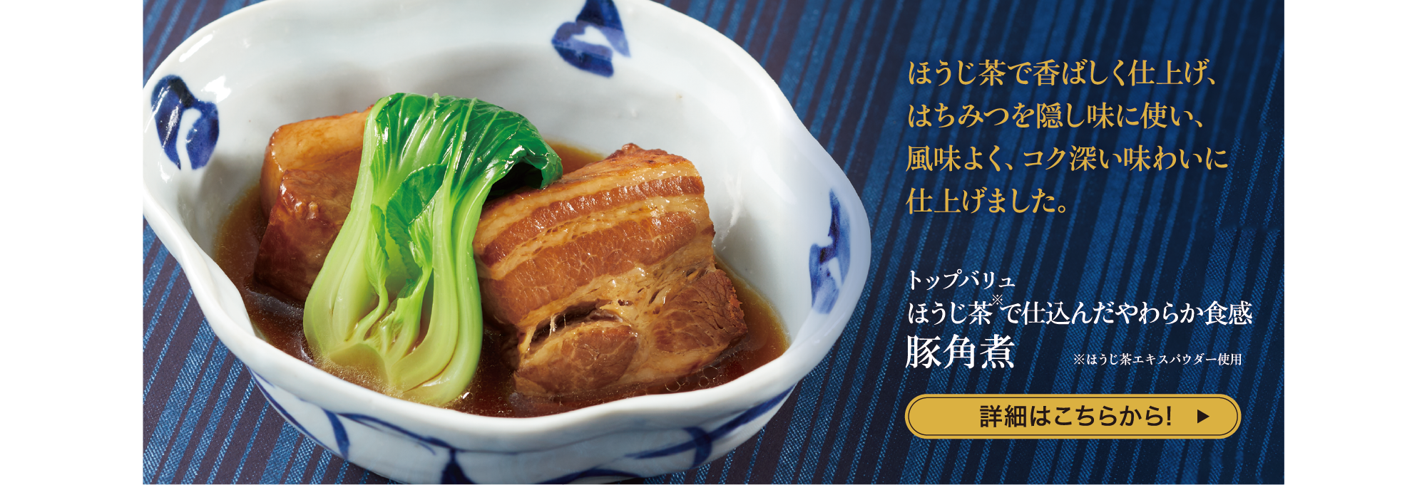 ほうじ茶で香ばしく仕上げ、はちみつを隠し味に使い、 風味よく、コク深い味わいに仕上げました。 トップバリュ ほうじ茶※で仕込んだやわらか食感 豚角煮 ※ほうじ茶エキスパウダー使用 詳細はこちらから!