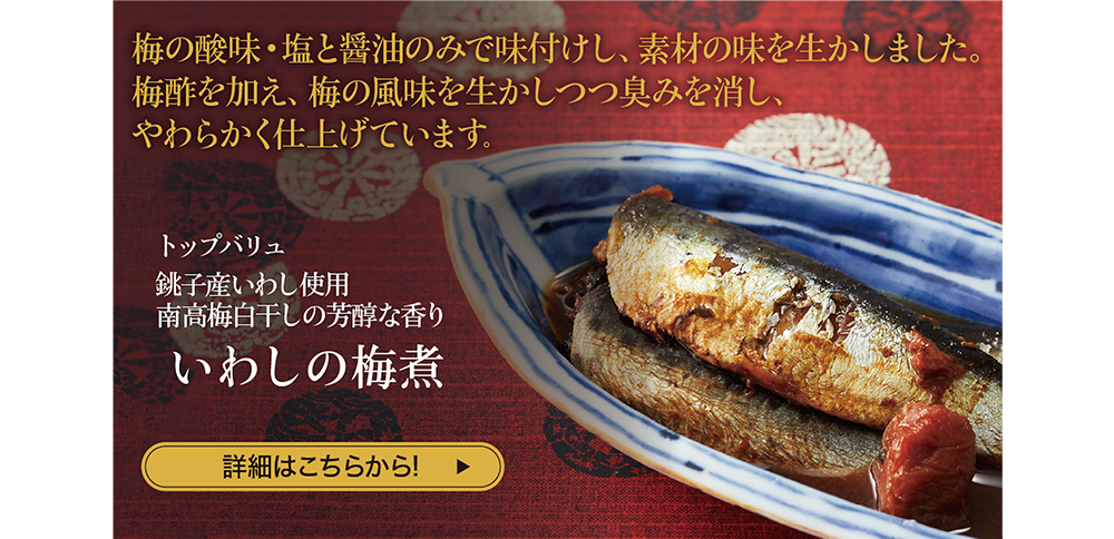 梅の酸味・塩と醤油のみで味付けし、素材の味を生かしました。梅酢を加え、梅の風味を生かしつつ臭みを消し、やわらかく仕上げています。 トップバリュ 銚子産いわし使用 南高梅白干しの芳醇な香り いわしの梅煮 詳細はこちらから!