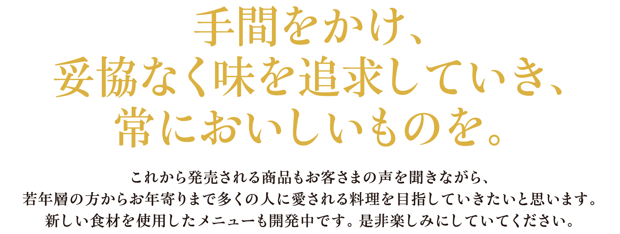 手間をかけ、妥協なく味を追求していき、常においしいものを。これから発売される商品もお客さまの声を聞きながら、若年層の方からお年寄りまで多くの人に愛される料理を目指していきたいと思います。新しい食材を使用したメニューも開発中です。是非楽しみにしていてください。