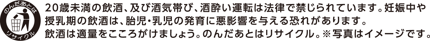 20歳未満の飲酒、及び酒気帯び、酒酔い運転は法律で禁じられています。妊娠中や授乳期の飲酒は、胎児・幼児の発育に悪影響を与える恐れがあります。飲酒は適量をこころがけましょう。のんだあとはリサイクル。※写真はイメージです。