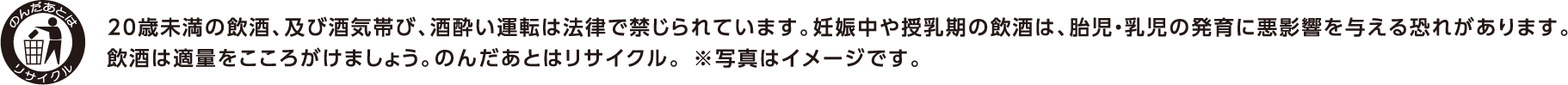 20歳未満の飲酒、及び酒気帯び、酒酔い運転は法律で禁じられています。妊娠中や授乳期の飲酒は、胎児・幼児の発育に悪影響を与える恐れがあります。飲酒は適量をこころがけましょう。のんだあとはリサイクル。※写真はイメージです。