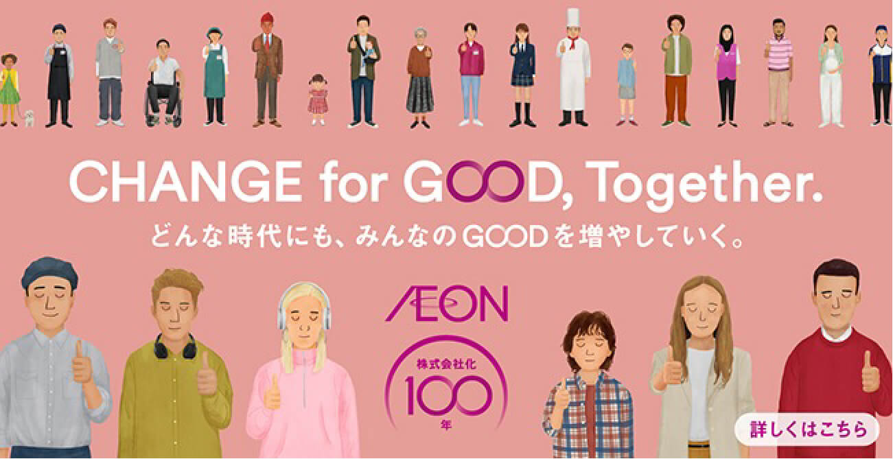 CHANGE for GOOD, Together. どんな時代にも、みんなのGOODを増やしていく。 AEON 株式会社化100年 詳しくはこちら