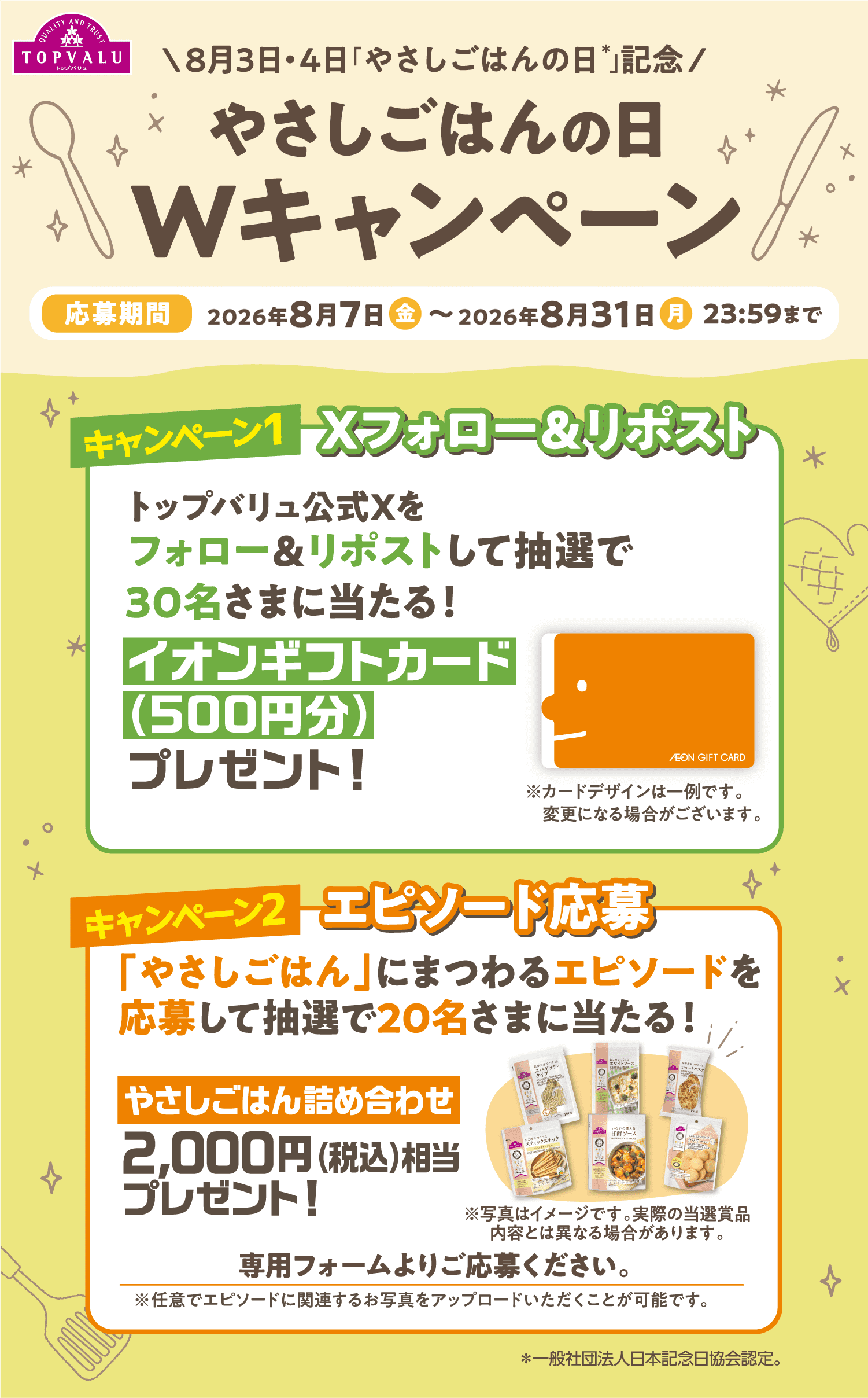 8月3日・4日「やさしごはんの日＊」記念 やさしごはんの日Wキャンペーン 応募期間:2026年8月7日（金）〜2026年8月31日（月）23:59まで 【キャンペーン1 Xフォロー＆リポスト】トップバリュ公式Xをフォロー＆リポストして抽選で30名さまに当たる！イオンギフトカード（500円分）プレゼント！ 【キャンペーン2 エピソード応募】「やさしごはん」にまつわるエピソードを応募して抽選で20名さまに当たる！ やさしごはん詰め合わせ 2,000円（税込）相当プレゼント！ 専用フォームよりご応募ください。※任意でエピソードに関連するお写真をアップロードいただくことが可能です。 ＊一般社団法人日本記念日協会認定。